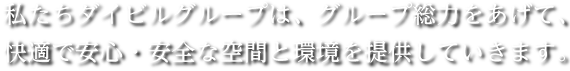 私たちダイビルグループは、「安全で快適な環境と安心できる空間」を皆様に提供できるよう、グループ総力をあげて取組んでまいります。